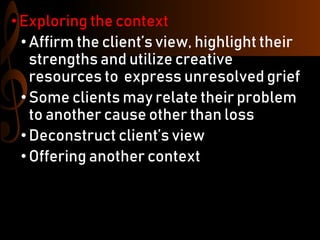 • Exploring the context
•Affirm the client’s view, highlight their
strengths and utilize creative
resources to express unresolved grief
•Some clients may relate their problem
to another cause other than loss
•Deconstruct client’s view
•Offering another context
 
