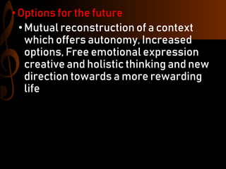 •Options for the future
• Mutual reconstruction of a context
which offers autonomy, Increased
options, Free emotional expression
creative and holistic thinking and new
direction towards a more rewarding
life
 