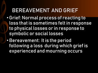 BEREAVEMENT AND GRIEF
•Grief: Normal process of reacting to
loss that is sometimes felt in response
to physical losses or in response to
symbolic or social losses
•Bereavement: It is the period
following a loss during which grief is
experienced and mourning occurs
 