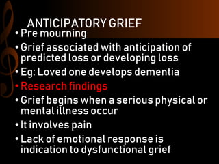 ANTICIPATORY GRIEF
•Pre mourning
•Grief associated with anticipation of
predicted loss or developing loss
•Eg: Loved one develops dementia
•Research findings
•Grief begins when a serious physical or
mental illness occur
•It involves pain
•Lack of emotional response is
indication to dysfunctional grief
 