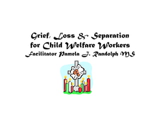 Grief, Loss & Separation for Child Welfare WorkersFacilitator Pamela J. Randolph MS 