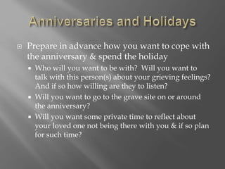  Prepare in advance how you want to cope with
the anniversary & spend the holiday
 Who will you want to be with? Will you want to
talk with this person(s) about your grieving feelings?
And if so how willing are they to listen?
 Will you want to go to the grave site on or around
the anniversary?
 Will you want some private time to reflect about
your loved one not being there with you & if so plan
for such time?
 