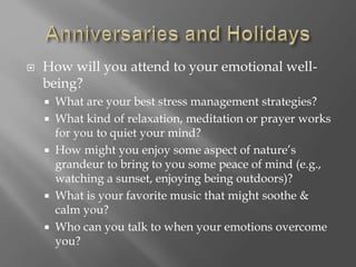  How will you attend to your emotional well-
being?
 What are your best stress management strategies?
 What kind of relaxation, meditation or prayer works
for you to quiet your mind?
 How might you enjoy some aspect of nature’s
grandeur to bring to you some peace of mind (e.g.,
watching a sunset, enjoying being outdoors)?
 What is your favorite music that might soothe &
calm you?
 Who can you talk to when your emotions overcome
you?
 