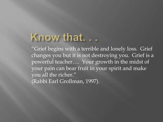 “Grief begins with a terrible and lonely loss. Grief
changes you but it is not destroying you. Grief is a
powerful teacher…. Your growth in the midst of
your pain can bear fruit in your spirit and make
you all the richer.”
(Rabbi Earl Grollman, 1997).
 