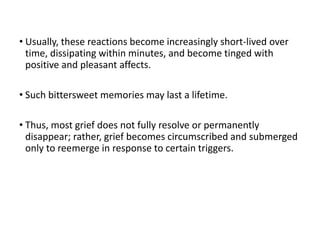 • Usually, these reactions become increasingly short-lived over
time, dissipating within minutes, and become tinged with
positive and pleasant affects.
• Such bittersweet memories may last a lifetime.
• Thus, most grief does not fully resolve or permanently
disappear; rather, grief becomes circumscribed and submerged
only to reemerge in response to certain triggers.
 