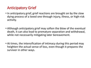 Anticipatory Grief
• In anticipatory grief, grief reactions are brought on by the slow
dying process of a loved one through injury, illness, or high-risk
activity.
• Although anticipatory grief may soften the blow of the eventual
death, it can also lead to premature separation and withdrawal,
while not necessarily mitigating later bereavement.
• At times, the intensification of intimacy during this period may
heighten the actual sense of loss, even though it prepares the
survivor in other ways.
 