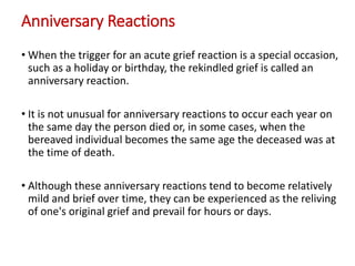 Anniversary Reactions
• When the trigger for an acute grief reaction is a special occasion,
such as a holiday or birthday, the rekindled grief is called an
anniversary reaction.
• It is not unusual for anniversary reactions to occur each year on
the same day the person died or, in some cases, when the
bereaved individual becomes the same age the deceased was at
the time of death.
• Although these anniversary reactions tend to become relatively
mild and brief over time, they can be experienced as the reliving
of one's original grief and prevail for hours or days.
 