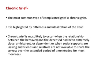 Chronic Grief-
• The most common type of complicated grief is chronic grief.
• It is highlighted by bitterness and idealization of the dead.
• Chronic grief is most likely to occur when the relationship
between the bereaved and the deceased had been extremely
close, ambivalent, or dependent or when social supports are
lacking and friends and relatives are not available to share the
sorrow over the extended period of time needed for most
mourners.
 