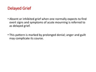 Delayed Grief
• Absent or inhibited grief when one normally expects to find
overt signs and symptoms of acute mourning is referred to
as delayed grief.
• This pattern is marked by prolonged denial; anger and guilt
may complicate its course.
 