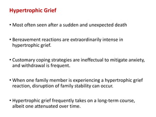 Hypertrophic Grief
• Most often seen after a sudden and unexpected death
• Bereavement reactions are extraordinarily intense in
hypertrophic grief.
• Customary coping strategies are ineffectual to mitigate anxiety,
and withdrawal is frequent.
• When one family member is experiencing a hypertrophic grief
reaction, disruption of family stability can occur.
• Hypertrophic grief frequently takes on a long-term course,
albeit one attenuated over time.
 