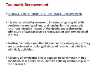 Traumatic Bereavement
• CHRONIC + HYPERTROPHIC = TRAUMATIC BEREAVEMENT
• It is characterized by recurrent, intense pangs of grief with
persistent yearning, pining, and longing for the deceased;
recurrent intrusive images of the death; and a distressing
admixture of avoidance and preoccupation with reminders of
the loss.
• Positive memories are often blocked or excessively sad, or they
are experienced in prolonged states of reverie that interfere
with daily activities.
• A history of psychiatric illness appears to be common in this
condition, as is a very close, identity-defining relationship with
the deceased.
 