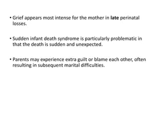 • Grief appears most intense for the mother in late perinatal
losses.
• Sudden infant death syndrome is particularly problematic in
that the death is sudden and unexpected.
• Parents may experience extra guilt or blame each other, often
resulting in subsequent marital difficulties.
 