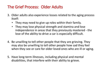 The Grief Process: Older Adults
3. Older adults also experience losses related to the aging process
itself:
• They may need to give up roles within their family.
• They may lose physical strength and stamina and lose
independence in areas that they previously mastered - the
lose of the ability to drive a car is especially difficult.
4. Be unwilling to tell other people that they are grieving. They
may also be unwilling to tell other people how sad they feel
when they see or care for older loved ones who are ill or aging.
5. Have long-term illnesses, including physical and mental
disabilities, that interfere with their ability to grieve.
 