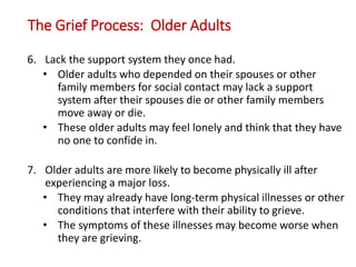 The Grief Process: Older Adults
6. Lack the support system they once had.
• Older adults who depended on their spouses or other
family members for social contact may lack a support
system after their spouses die or other family members
move away or die.
• These older adults may feel lonely and think that they have
no one to confide in.
7. Older adults are more likely to become physically ill after
experiencing a major loss.
• They may already have long-term physical illnesses or other
conditions that interfere with their ability to grieve.
• The symptoms of these illnesses may become worse when
they are grieving.
 