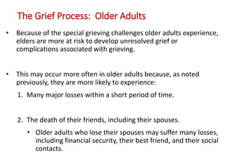 The Grief Process: Older Adults
• Because of the special grieving challenges older adults experience,
elders are more at risk to develop unresolved grief or
complications associated with grieving.
• This may occur more often in older adults because, as noted
previously, they are more likely to experience:
1. Many major losses within a short period of time.
2. The death of their friends, including their spouses.
• Older adults who lose their spouses may suffer many losses,
including financial security, their best friend, and their social
contacts.
 