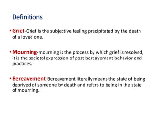 Definitions
•Grief-Grief is the subjective feeling precipitated by the death
of a loved one.
•Mourning-mourning is the process by which grief is resolved;
it is the societal expression of post bereavement behavior and
practices.
•Bereavement-Bereavement literally means the state of being
deprived of someone by death and refers to being in the state
of mourning.
 