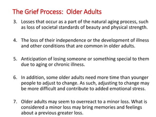 The Grief Process: Older Adults
3. Losses that occur as a part of the natural aging process, such
as loss of societal standards of beauty and physical strength.
4. The loss of their independence or the development of illness
and other conditions that are common in older adults.
5. Anticipation of losing someone or something special to them
due to aging or chronic illness.
6. In addition, some older adults need more time than younger
people to adjust to change. As such, adjusting to change may
be more difficult and contribute to added emotional stress.
7. Older adults may seem to overreact to a minor loss. What is
considered a minor loss may bring memories and feelings
about a previous greater loss.
 