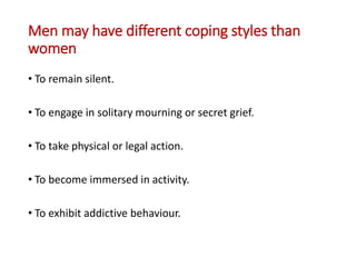 Men may have different coping styles than
women
• To remain silent.
• To engage in solitary mourning or secret grief.
• To take physical or legal action.
• To become immersed in activity.
• To exhibit addictive behaviour.
 