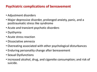 Psychiatric complications of bereavement
• Adjustment disorders
• Major depressive disorder, prolonged anxiety, panic, and a
posttraumatic stress like syndrome
• Acute and transient psychotic disorders
• Dysthymia
• Acute stress reaction
• Dissociative amnesia
• Overeating associated with other psychological disturbances
• Enduring personality change after bereavement
• Sexual Dysfunctions
• increased alcohol, drug, and cigarette consumption; and risk of
suicide.
 