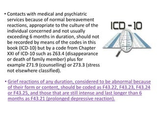 • Contacts with medical and psychiatric
services because of normal bereavement
reactions, appropriate to the culture of the
individual concerned and not usually
exceeding 6 months in duration, should not
be recorded by means of the codes in this
book (ICD-10) but by a code from Chapter
XXI of ICD-10 such as Z63.4 (disappearance
or death of family member) plus for
example Z71.9 (counselling) or Z73.3 (stress
not elsewhere classified).
• Grief reactions of any duration, considered to be abnormal because
of their form or content, should be coded as F43.22, F43.23, F43.24
or F43.25, and those that are still intense and last longer than 6
months as F43.21 (prolonged depressive reaction).
 
