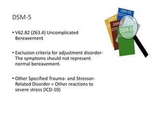 DSM-5
• V62.82 (Z63.4) Uncomplicated
Bereavement
• Exclusion criteria for adjustment disorder-
The symptoms should not represent
normal bereavement.
• Other Specified Trauma- and Stressor-
Related Disorder = Other reactions to
severe stress (ICD-10)
 