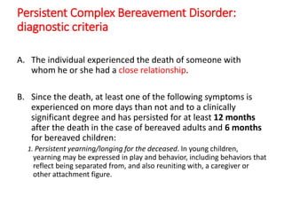 Persistent Complex Bereavement Disorder:
diagnostic criteria
A. The individual experienced the death of someone with
whom he or she had a close relationship.
B. Since the death, at least one of the following symptoms is
experienced on more days than not and to a clinically
significant degree and has persisted for at least 12 months
after the death in the case of bereaved adults and 6 months
for bereaved children:
1. Persistent yearning/longing for the deceased. In young children,
yearning may be expressed in play and behavior, including behaviors that
reflect being separated from, and also reuniting with, a caregiver or
other attachment figure.
 