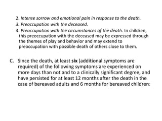 2. Intense sorrow and emotional pain in response to the death.
3. Preoccupation with the deceased.
4. Preoccupation with the circumstances of the death. In children,
this preoccupation with the deceased may be expressed through
the themes of play and behavior and may extend to
preoccupation with possible death of others close to them.
C. Since the death, at least six (additional symptoms are
required) of the following symptoms are experienced on
more days than not and to a clinically significant degree, and
have persisted for at least 12 months after the death in the
case of bereaved adults and 6 months for bereaved children:
 