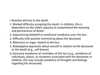 • Reactive distress to the death
1. Marked difficulty accepting the death. In children, this is
dependent on the child’s capacity to comprehend the meaning
and permanence of death.
2. Experiencing disbelief or emotional numbness over the loss.
3. Difficulty with positive reminiscing about the deceased.
4. Bitterness or anger related to the loss.
5. Maladaptive appraisals about oneself in relation to the deceased
or the death (e.g., self-blame).
6. Excessive avoidance of reminders of the loss (e.g., avoidance of
individuals, places, or situations associated with the deceased; in
children, this may include avoidance of thoughts and feelings
regarding the deceased).
 