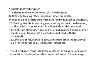 • Social/identity disruption
7. A desire to die in order to be with the deceased.
8. Difficulty trusting other individuals since the death.
9. Feeling alone or detached from other individuals since the death.
10. Feeling that life is meaningless or empty without the deceased,
or the belief that one cannot function without the deceased.
11. Confusion about one’s role in life, or a diminished sense of one’s
identity (e.g., feeling that a part of oneself died with the
deceased).
12. Difficulty or reluctance to pursue interests since the loss or to
plan for the future (e.g., friendships, activities).
D. The disturbance causes clinically significant distress or impairment
in social, occupational, or other important areas of functioning.
 