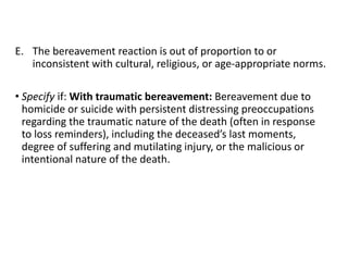 E. The bereavement reaction is out of proportion to or
inconsistent with cultural, religious, or age-appropriate norms.
• Specify if: With traumatic bereavement: Bereavement due to
homicide or suicide with persistent distressing preoccupations
regarding the traumatic nature of the death (often in response
to loss reminders), including the deceased’s last moments,
degree of suffering and mutilating injury, or the malicious or
intentional nature of the death.
 