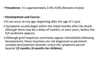 • Prevalence- it is approximately 2.4%–4.8% (females>males)
• Development and Course-
It can occur at any age, beginning after the age of 1 year.
Symptoms usually begin within the initial months after the death,
although there may be a delay of months, or even years, before the
full syndrome appears.
Although grief responses commonly appear immediately following
bereavement, these reactions are not diagnosed as persistent
complex bereavement disorder unless the symptoms persist
beyond 12 months (6 months for children).
 