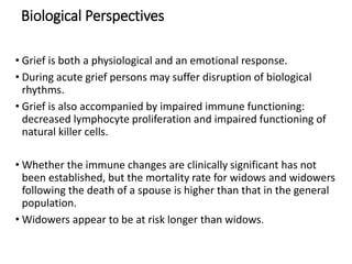 Biological Perspectives
• Grief is both a physiological and an emotional response.
• During acute grief persons may suffer disruption of biological
rhythms.
• Grief is also accompanied by impaired immune functioning:
decreased lymphocyte proliferation and impaired functioning of
natural killer cells.
• Whether the immune changes are clinically significant has not
been established, but the mortality rate for widows and widowers
following the death of a spouse is higher than that in the general
population.
• Widowers appear to be at risk longer than widows.
 