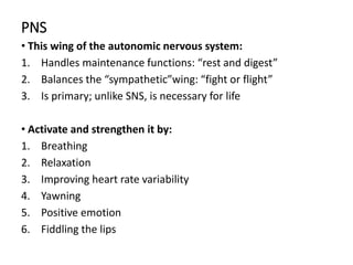 PNS
• This wing of the autonomic nervous system:
1. Handles maintenance functions: “rest and digest”
2. Balances the “sympathetic”wing: “fight or flight”
3. Is primary; unlike SNS, is necessary for life
• Activate and strengthen it by:
1. Breathing
2. Relaxation
3. Improving heart rate variability
4. Yawning
5. Positive emotion
6. Fiddling the lips
 