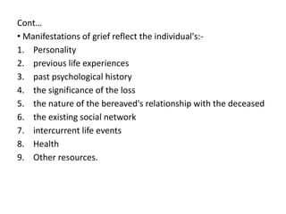 Cont…
• Manifestations of grief reflect the individual's:-
1. Personality
2. previous life experiences
3. past psychological history
4. the significance of the loss
5. the nature of the bereaved's relationship with the deceased
6. the existing social network
7. intercurrent life events
8. Health
9. Other resources.
 