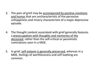 3. The pain of grief may be accompanied by positive emotions
and humor that are uncharacteristic of the pervasive
unhappiness and misery characteristic of a major depressive
episode.
4. The thought content associated with grief generally features
a preoccupation with thoughts and memories of the
deceased, rather than the self-critical or pessimistic
ruminations seen in a MDE.
5. In grief, self-esteem is generally preserved, whereas in a
MDE, feelings of worthlessness and self loathing are
common.
 