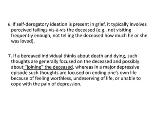 6. If self-derogatory ideation is present in grief, it typically involves
perceived failings vis-à-vis the deceased (e.g., not visiting
frequently enough, not telling the deceased how much he or she
was loved).
7. If a bereaved individual thinks about death and dying, such
thoughts are generally focused on the deceased and possibly
about “joining” the deceased, whereas in a major depressive
episode such thoughts are focused on ending one’s own life
because of feeling worthless, undeserving of life, or unable to
cope with the pain of depression.
 
