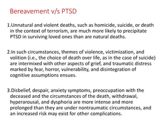 Bereavement v/s PTSD
1.Unnatural and violent deaths, such as homicide, suicide, or death
in the context of terrorism, are much more likely to precipitate
PTSD in surviving loved ones than are natural deaths.
2.In such circumstances, themes of violence, victimization, and
volition (i.e., the choice of death over life, as in the case of suicide)
are intermixed with other aspects of grief, and traumatic distress
marked by fear, horror, vulnerability, and disintegration of
cognitive assumptions ensues.
3.Disbelief, despair, anxiety symptoms, preoccupation with the
deceased and the circumstances of the death, withdrawal,
hyperarousal, and dysphoria are more intense and more
prolonged than they are under nontraumatic circumstances, and
an increased risk may exist for other complications.
 