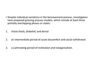 • Despite individual variations in the bereavement process, investigators
have proposed grieving process models, which include at least three
partially overlapping phases or states:
1. initial shock, disbelief, and denial
2. an intermediate period of acute discomfort and social withdrawal
3. a culminating period of restitution and reorganization.
 