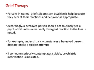Grief Therapy
• Persons in normal grief seldom seek psychiatric help because
they accept their reactions and behavior as appropriate.
• Accordingly, a bereaved person should not routinely see a
psychiatrist unless a markedly divergent reaction to the loss is
noted.
• For example, under usual circumstances a bereaved person
does not make a suicide attempt
• If someone seriously contemplates suicide, psychiatric
intervention is indicated.
 