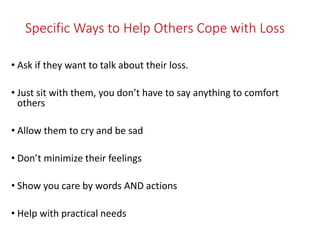 Specific Ways to Help Others Cope with Loss
• Ask if they want to talk about their loss.
• Just sit with them, you don’t have to say anything to comfort
others
• Allow them to cry and be sad
• Don’t minimize their feelings
• Show you care by words AND actions
• Help with practical needs
 