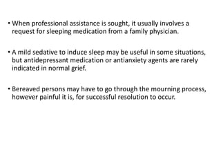 • When professional assistance is sought, it usually involves a
request for sleeping medication from a family physician.
• A mild sedative to induce sleep may be useful in some situations,
but antidepressant medication or antianxiety agents are rarely
indicated in normal grief.
• Bereaved persons may have to go through the mourning process,
however painful it is, for successful resolution to occur.
 