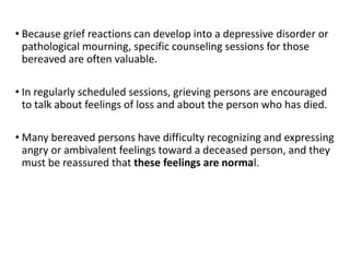 • Because grief reactions can develop into a depressive disorder or
pathological mourning, specific counseling sessions for those
bereaved are often valuable.
• In regularly scheduled sessions, grieving persons are encouraged
to talk about feelings of loss and about the person who has died.
• Many bereaved persons have difficulty recognizing and expressing
angry or ambivalent feelings toward a deceased person, and they
must be reassured that these feelings are normal.
 