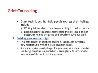 Grief Counseling
• Other techniques that help people express their feelings
include:
§ Writing letters about their loss or writing to the lost person.
§ Looking at photos and remembering the lost loved one or
object, or visiting the grave of a loved one who has died.
3. Building new relationships.
• This component of grief counseling helps people develop a
new relationship with the lost person or object.
• Since memories usually linger for years and can sometimes be
troubling, emphasis is placed on learning how to incorporate
memories of the past into the present.
 