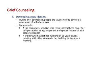 Grief Counseling
4. Developing a new identity.
• During grief counseling, people are taught how to develop a
new sense of self after a loss.
• For example:
§ A top corporate executive who retires strengthens his or her
self-perception as a grandparent and spouse instead of as a
corporate leader.
§ A widow who has lost her husband of 68 years begins
meeting with other women in her building for tea every
morning.
 