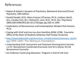 References
• Kaplan & Sadock's Synopsis of Psychiatry: Behavioral Sciences/Clinical
Psychiatry, 10th Edition
• Harald Gündel, M.D.; Mary-Frances O’Connor, Ph.D.; Lindsey Littrell,
B.A.; Carolyn Fort, B.S.; Richard D. Lane, M.D., Ph.D. Am J Psychiatry
2003;160:19461953.doi:10.1176/appi.ajp.160.11.1946
• Implications of Neuroscience and Contemplative Wisdom Rick Hanson,
Ph.D.
• Coping with Grief and Loss:Lou Ann Hamilton,MSW, LCSW, Counselor
Office of the Dean of Students Schleman Hall Purdue University
• http://www.kidshealth.org/teen/your_mind/emotions/someone_died.h
tml 1995-2007 The Nemours Foundation.
• Understanding Grief: Assessment and Treatment Planning:Karen Horinek,
L.C.P.C. Bereavement Coordinator/Counselor And Terra Solove, M.S.W.
Bereavement Counselor
• Ian Anderson Continuing Education Program in End-of-Life Care
 