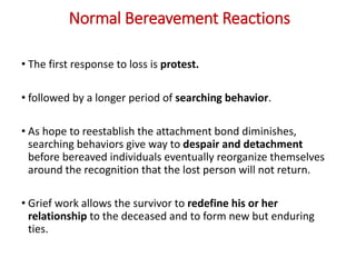 Normal Bereavement Reactions
• The first response to loss is protest.
• followed by a longer period of searching behavior.
• As hope to reestablish the attachment bond diminishes,
searching behaviors give way to despair and detachment
before bereaved individuals eventually reorganize themselves
around the recognition that the lost person will not return.
• Grief work allows the survivor to redefine his or her
relationship to the deceased and to form new but enduring
ties.
 