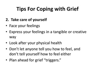 Tips For Coping with Grief
2. Take care of yourself
• Face your feelings
• Express your feelings in a tangible or creative
way
• Look after your physical health
• Don’t let anyone tell you how to feel, and
don’t tell yourself how to feel either
• Plan ahead for grief “triggers.”
 