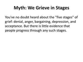 Myth: We Grieve in Stages
You've no doubt heard about the "five stages" of
grief: denial, anger, bargaining, depression, and
acceptance. But there is little evidence that
people progress through any such stages.
 