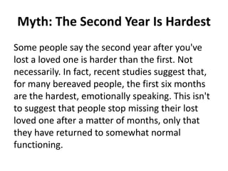 Myth: The Second Year Is Hardest
Some people say the second year after you've
lost a loved one is harder than the first. Not
necessarily. In fact, recent studies suggest that,
for many bereaved people, the first six months
are the hardest, emotionally speaking. This isn't
to suggest that people stop missing their lost
loved one after a matter of months, only that
they have returned to somewhat normal
functioning.
 