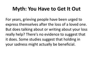 Myth: You Have to Get It Out
For years, grieving people have been urged to
express themselves after the loss of a loved one.
But does talking about or writing about your loss
really help? There's no evidence to suggest that
it does. Some studies suggest that holding in
your sadness might actually be beneficial.
 